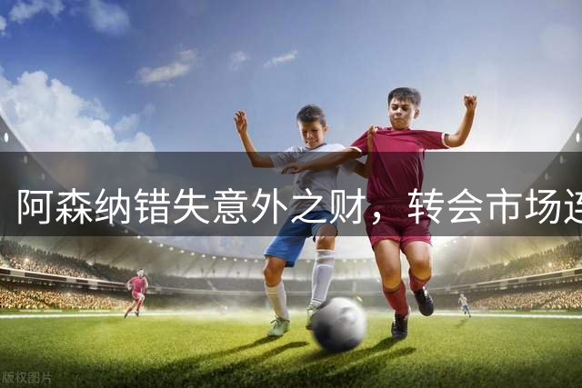 阿森纳错失意外之财，转会市场连环反转致人财两空