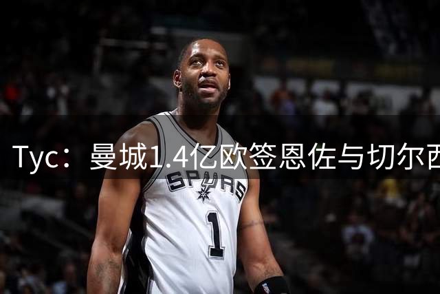 Tyc：曼城1.4亿欧签恩佐与切尔西达协议，签约6+1年